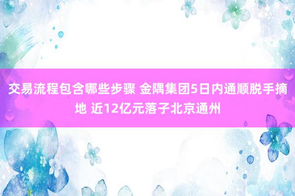 交易流程包含哪些步骤 金隅集团5日内通顺脱手摘地 近12亿元落子北京通州