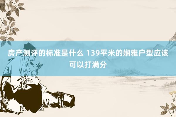 房产测评的标准是什么 139平米的娴雅户型应该可以打满分