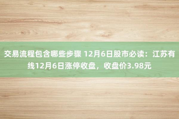 交易流程包含哪些步骤 12月6日股市必读：江苏有线12月6日涨停收盘，收盘价3.98元