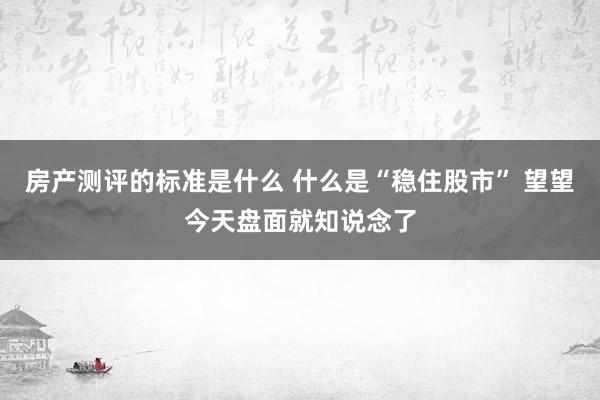 房产测评的标准是什么 什么是“稳住股市” 望望今天盘面就知说念了