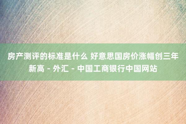 房产测评的标准是什么 好意思国房价涨幅创三年新高－外汇－中国工商银行中国网站