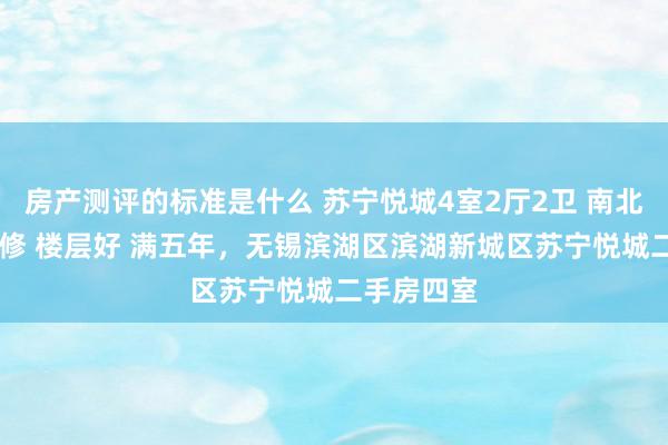 房产测评的标准是什么 苏宁悦城4室2厅2卫 南北通透 精装修 楼层好 满五年，无锡滨湖区滨湖新城区苏宁悦城二手房四室