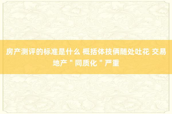 房产测评的标准是什么 概括体技俩随处吐花 交易地产＂同质化＂严重