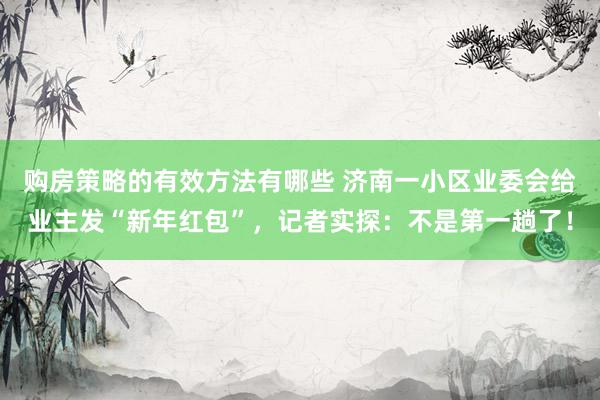 购房策略的有效方法有哪些 济南一小区业委会给业主发“新年红包”，记者实探：不是第一趟了！