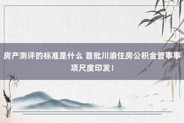 房产测评的标准是什么 首批川渝住房公积金管事事项尺度印发！