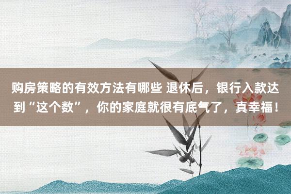 购房策略的有效方法有哪些 退休后，银行入款达到“这个数”，你的家庭就很有底气了，真幸福！