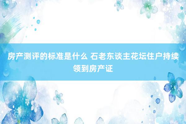 房产测评的标准是什么 石老东谈主花坛住户持续领到房产证