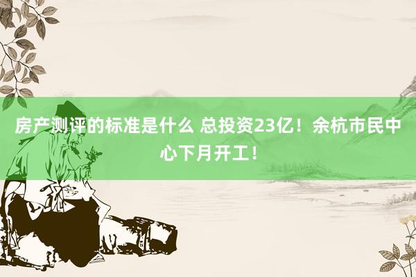 房产测评的标准是什么 总投资23亿！余杭市民中心下月开工！