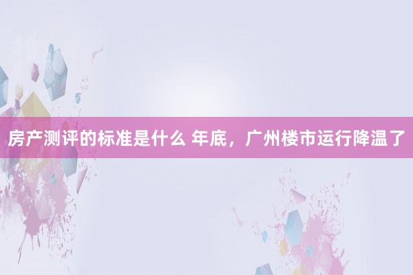 房产测评的标准是什么 年底，广州楼市运行降温了