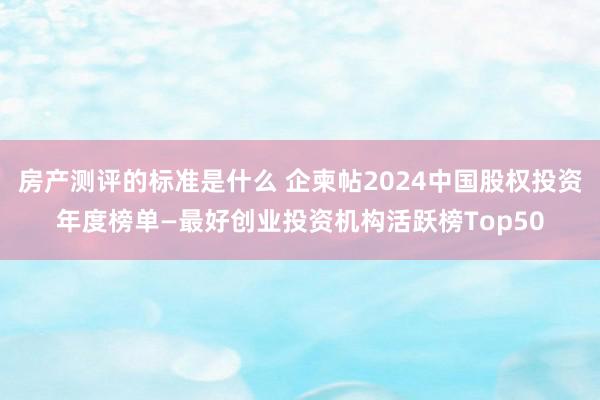 房产测评的标准是什么 企柬帖2024中国股权投资年度榜单—最好创业投资机构活跃榜Top50