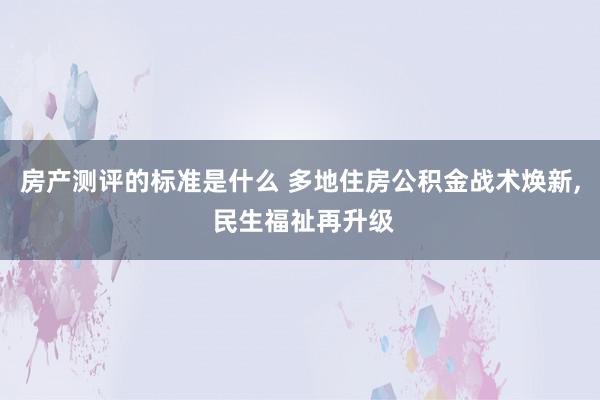 房产测评的标准是什么 多地住房公积金战术焕新, 民生福祉再升级