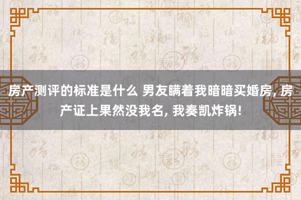 房产测评的标准是什么 男友瞒着我暗暗买婚房, 房产证上果然没我名, 我奏凯炸锅!