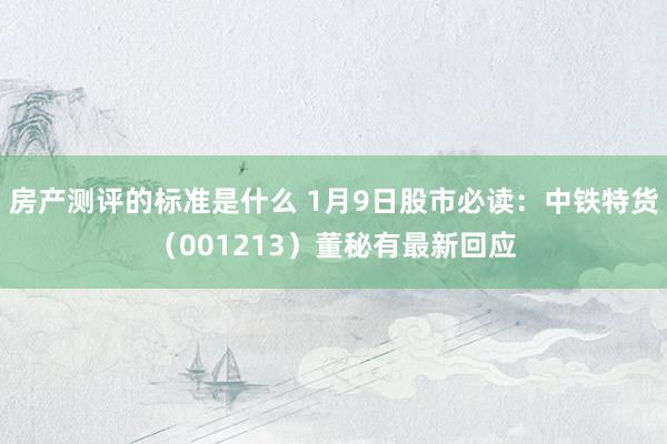 房产测评的标准是什么 1月9日股市必读：中铁特货（001213）董秘有最新回应