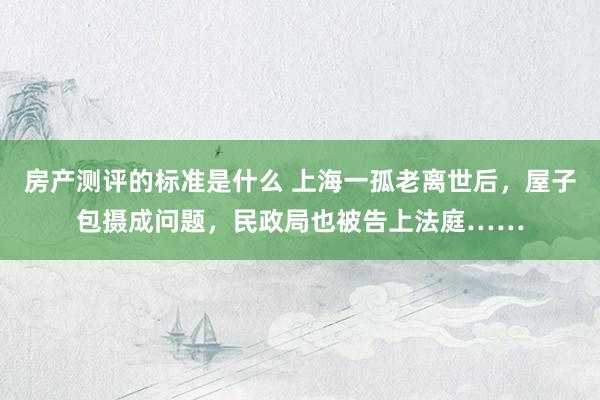 房产测评的标准是什么 上海一孤老离世后，屋子包摄成问题，民政局也被告上法庭……