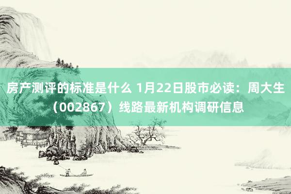 房产测评的标准是什么 1月22日股市必读：周大生（002867）线路最新机构调研信息