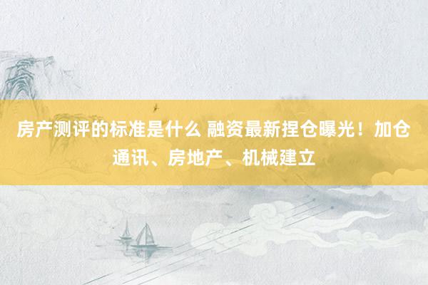 房产测评的标准是什么 融资最新捏仓曝光！加仓通讯、房地产、机械建立