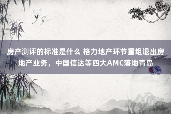 房产测评的标准是什么 格力地产环节重组退出房地产业务，中国信达等四大AMC落地青岛