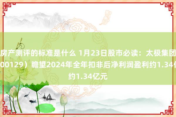 房产测评的标准是什么 1月23日股市必读：太极集团（600129）瞻望2024年全年扣非后净利润盈利约1.34亿元