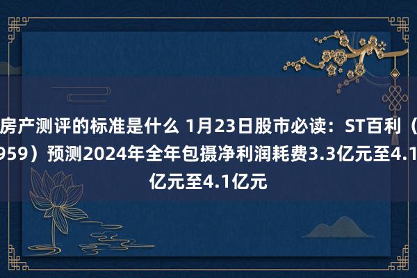 房产测评的标准是什么 1月23日股市必读：ST百利（603959）预测2024年全年包摄净利润耗费3.3亿元至4.1亿元