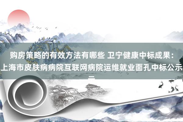 购房策略的有效方法有哪些 卫宁健康中标成果：上海市皮肤病病院互联网病院运维就业面孔中标公示