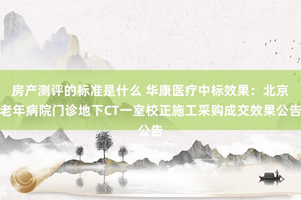 房产测评的标准是什么 华康医疗中标效果：北京老年病院门诊地下CT一室校正施工采购成交效果公告