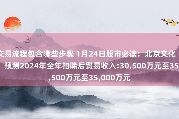 交易流程包含哪些步骤 1月24日股市必读：北京文化（000802）预测2024年全年扣除后贸易收入:30,500万元至35,000万元