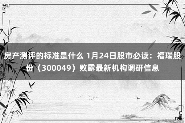 房产测评的标准是什么 1月24日股市必读：福瑞股份（300049）败露最新机构调研信息