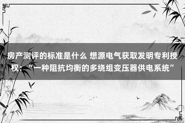 房产测评的标准是什么 想源电气获取发明专利授权：“一种阻抗均衡的多绕组变压器供电系统”