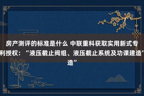 房产测评的标准是什么 中联重科获取实用新式专利授权：“液压截止阀组、液压截止系统及功课建造”