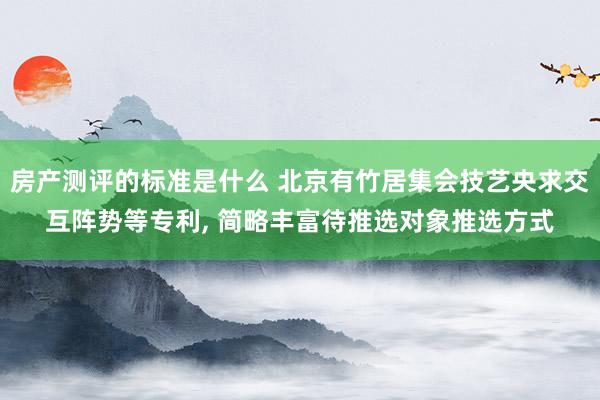 房产测评的标准是什么 北京有竹居集会技艺央求交互阵势等专利, 简略丰富待推选对象推选方式