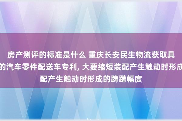 房产测评的标准是什么 重庆长安民生物流获取具备防撞功能的汽车零件配送车专利, 大要缩短装配产生触动时形成的踌躇幅度