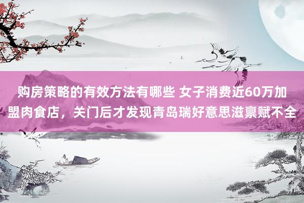 购房策略的有效方法有哪些 女子消费近60万加盟肉食店，关门后才发现青岛瑞好意思滋禀赋不全