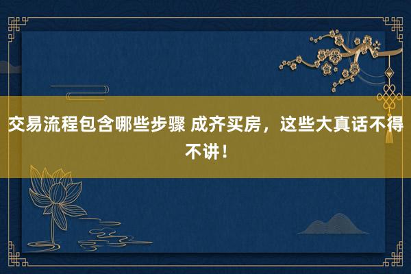 交易流程包含哪些步骤 成齐买房，这些大真话不得不讲！