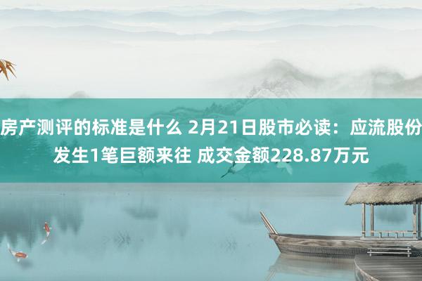 房产测评的标准是什么 2月21日股市必读：应流股份发生1笔巨额来往 成交金额228.87万元