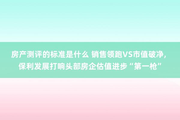 房产测评的标准是什么 销售领跑VS市值破净, 保利发展打响头部房企估值进步“第一枪”