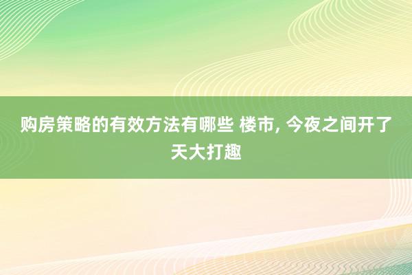 购房策略的有效方法有哪些 楼市, 今夜之间开了天大打趣