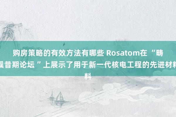 购房策略的有效方法有哪些 Rosatom在 “畴曩昔期论坛 ”上展示了用于新一代核电工程的先进材料