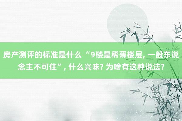 房产测评的标准是什么 “9楼是稀薄楼层, 一般东说念主不可住”, 什么兴味? 为啥有这种说法?