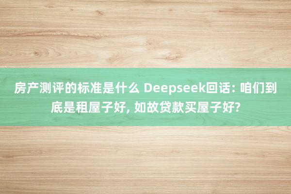 房产测评的标准是什么 Deepseek回话: 咱们到底是租屋子好, 如故贷款买屋子好?