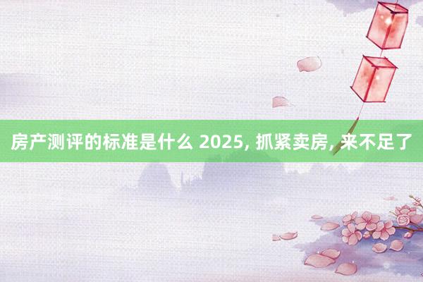 房产测评的标准是什么 2025, 抓紧卖房, 来不足了