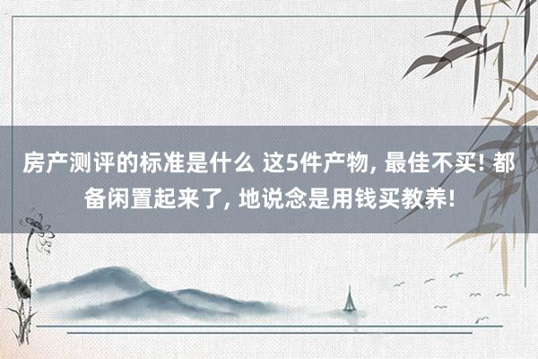 房产测评的标准是什么 这5件产物, 最佳不买! 都备闲置起来了, 地说念是用钱买教养!