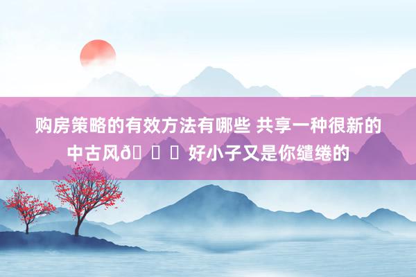 购房策略的有效方法有哪些 共享一种很新的中古风🍁好小子又是你缱绻的