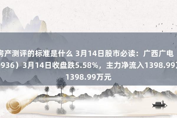 房产测评的标准是什么 3月14日股市必读：广西广电（600936）3月14日收盘跌5.58%，主力净流入1398.99万元