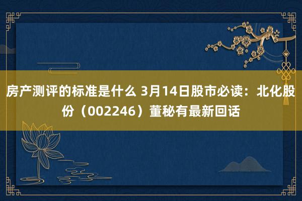 房产测评的标准是什么 3月14日股市必读：北化股份（002246）董秘有最新回话