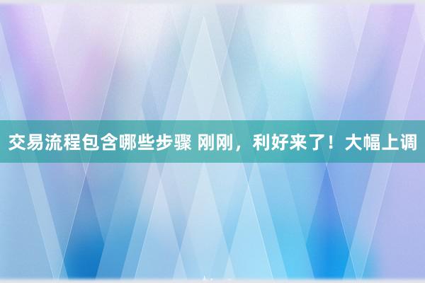 交易流程包含哪些步骤 刚刚，利好来了！大幅上调