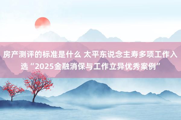 房产测评的标准是什么 太平东说念主寿多项工作入选“2025金融消保与工作立异优秀案例”