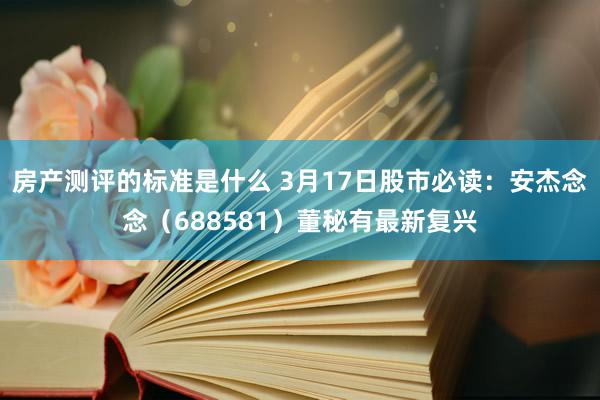 房产测评的标准是什么 3月17日股市必读：安杰念念（688581）董秘有最新复兴