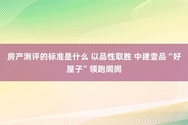 房产测评的标准是什么 以品性取胜 中建壹品“好屋子”领跑阛阓